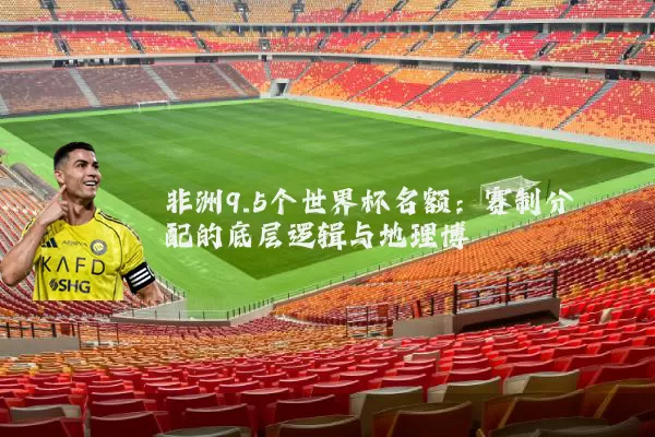 非洲9.5个世界杯名额：赛制分配的底层逻辑与地理博弈