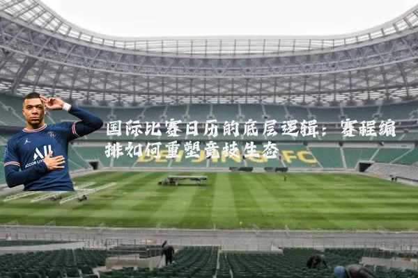 国际比赛日历的底层逻辑:赛程编排如何重塑竞技生态